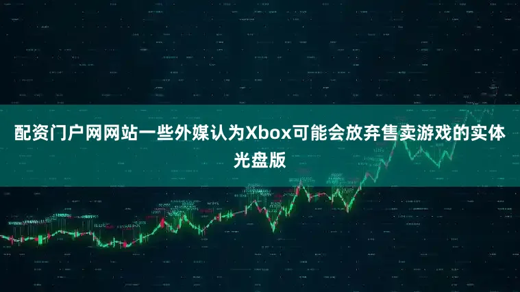 配资门户网网站一些外媒认为Xbox可能会放弃售卖游戏的实体光盘版
