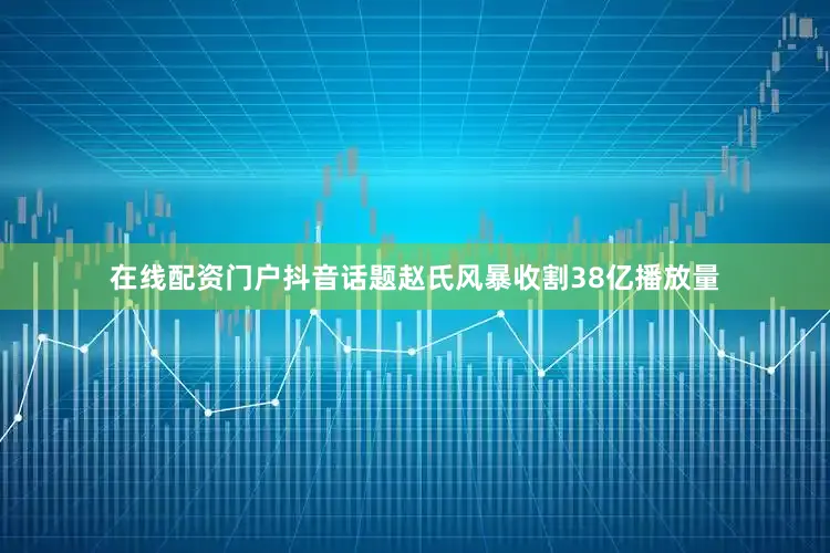 在线配资门户抖音话题赵氏风暴收割38亿播放量