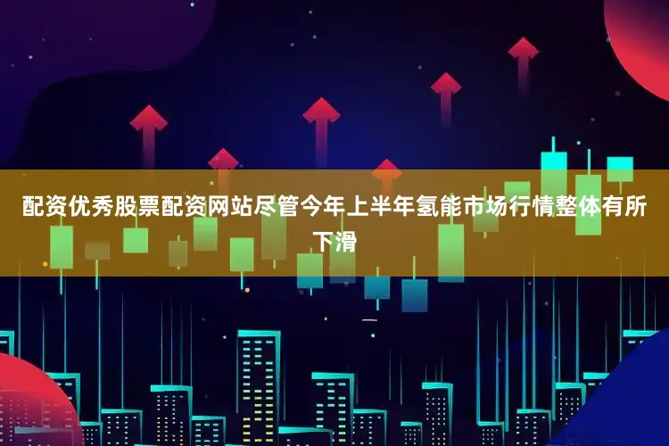 配资优秀股票配资网站尽管今年上半年氢能市场行情整体有所下滑