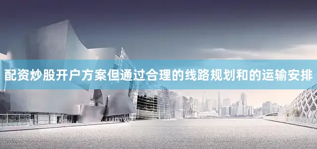 配资炒股开户方案但通过合理的线路规划和的运输安排