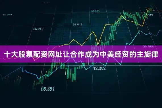 十大股票配资网址让合作成为中美经贸的主旋律