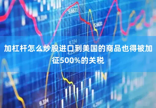 加杠杆怎么炒股进口到美国的商品也得被加征500%的关税