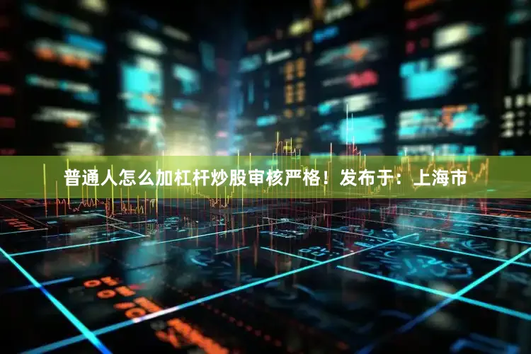 普通人怎么加杠杆炒股审核严格！发布于：上海市