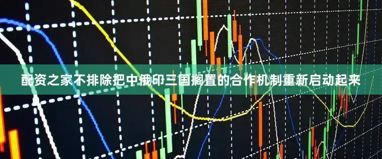 配资之家不排除把中俄印三国搁置的合作机制重新启动起来