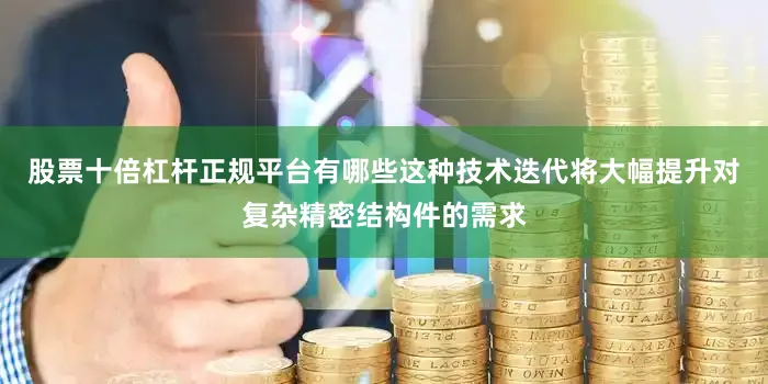 股票十倍杠杆正规平台有哪些这种技术迭代将大幅提升对复杂精密结构件的需求