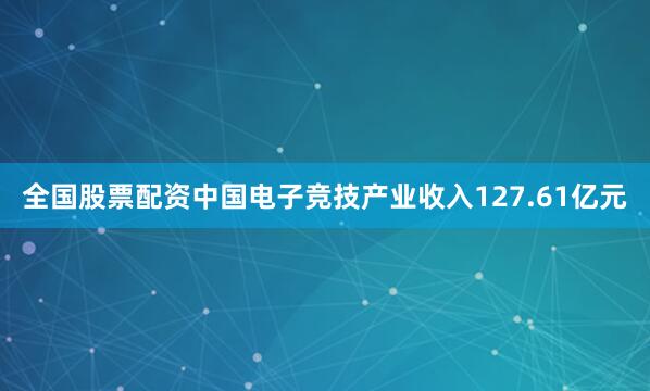 全国股票配资中国电子竞技产业收入127.61亿元