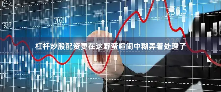 杠杆炒股配资更在这野蛮喧闹中糊弄着处理了