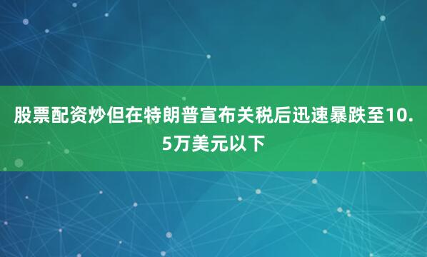 股票配资炒但在特朗普宣布关税后迅速暴跌至10.5万美元以下