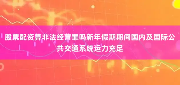 股票配资算非法经营罪吗新年假期期间国内及国际公共交通系统运力充足