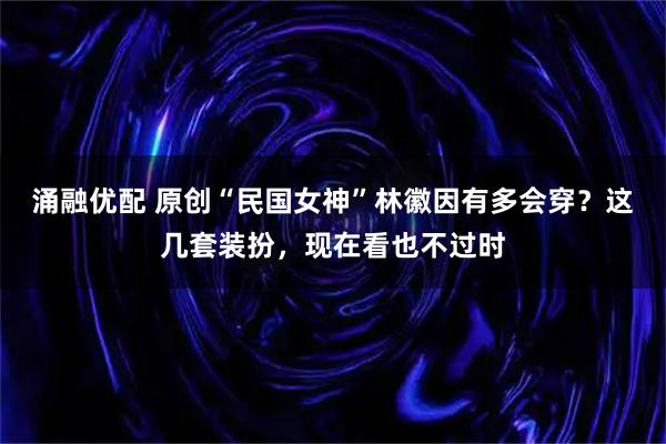 涌融优配 原创“民国女神”林徽因有多会穿？这几套装扮，现在看也不过时