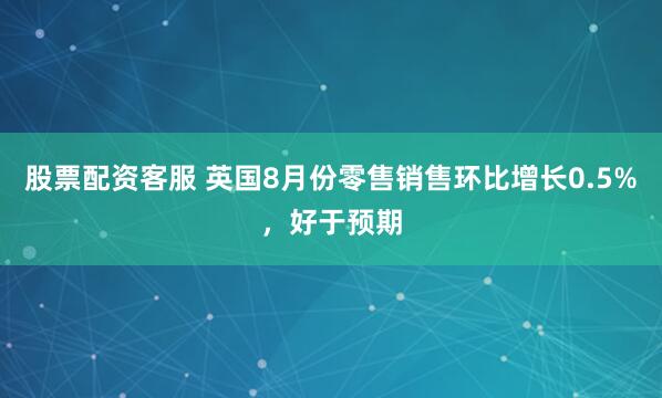 股票配资客服 英国8月份零售销售环比增长0.5%，好于预期