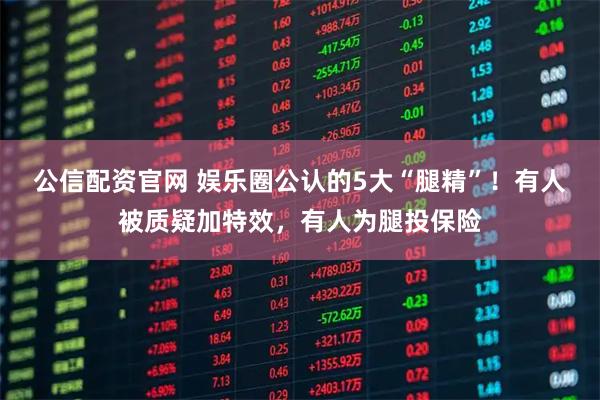 公信配资官网 娱乐圈公认的5大“腿精”！有人被质疑加特效，有人为腿投保险