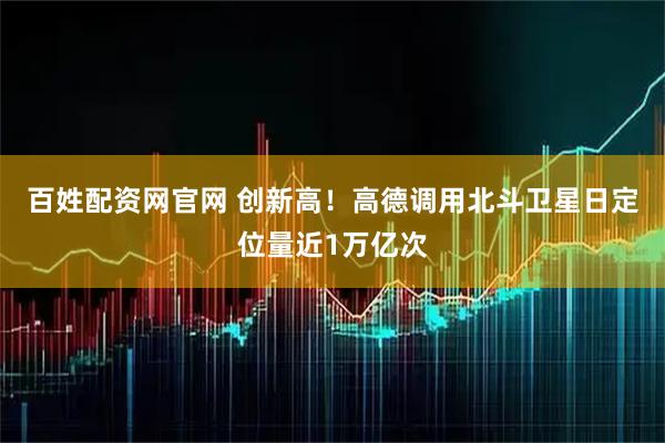 百姓配资网官网 创新高！高德调用北斗卫星日定位量近1万亿次