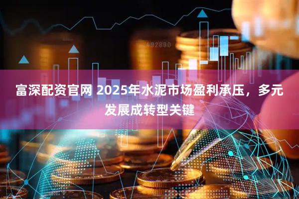富深配资官网 2025年水泥市场盈利承压，多元发展成转型关键