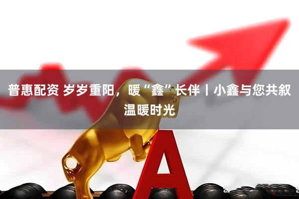 普惠配资 岁岁重阳，暖“鑫”长伴丨小鑫与您共叙温暖时光