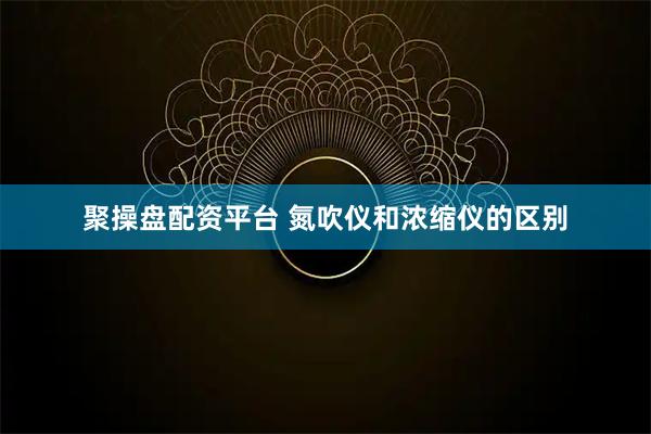 聚操盘配资平台 氮吹仪和浓缩仪的区别