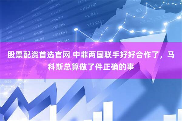 股票配资首选官网 中菲两国联手好好合作了，马科斯总算做了件正确的事