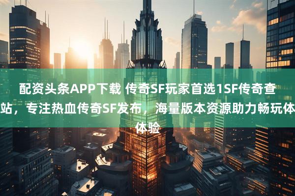 配资头条APP下载 传奇SF玩家首选1SF传奇查询站，专注热血传奇SF发布，海量版本资源助力畅玩体验