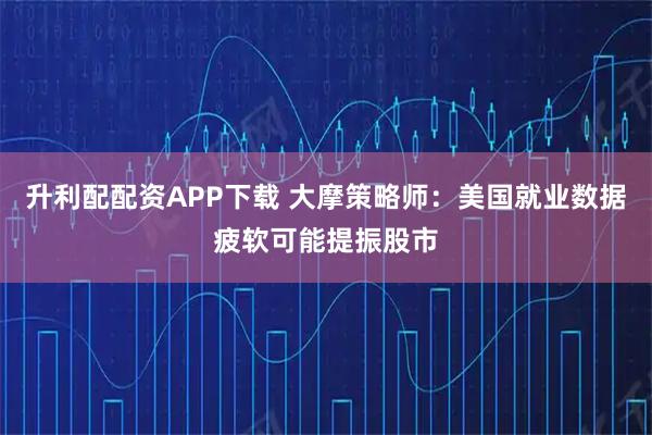 升利配配资APP下载 大摩策略师：美国就业数据疲软可能提振股市