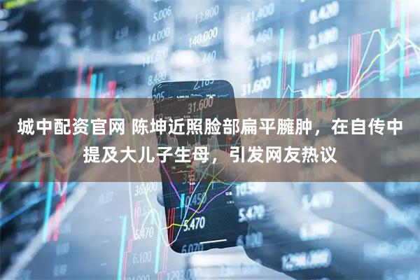城中配资官网 陈坤近照脸部扁平臃肿，在自传中提及大儿子生母，引发网友热议
