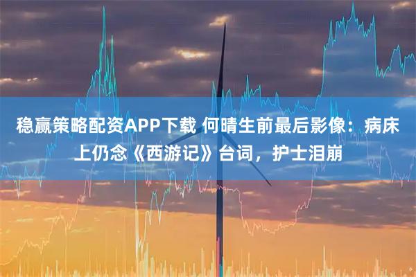 稳赢策略配资APP下载 何晴生前最后影像：病床上仍念《西游记》台词，护士泪崩