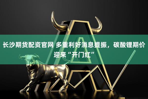 长沙期货配资官网 多重利好消息提振，碳酸锂期价迎来“开门红”