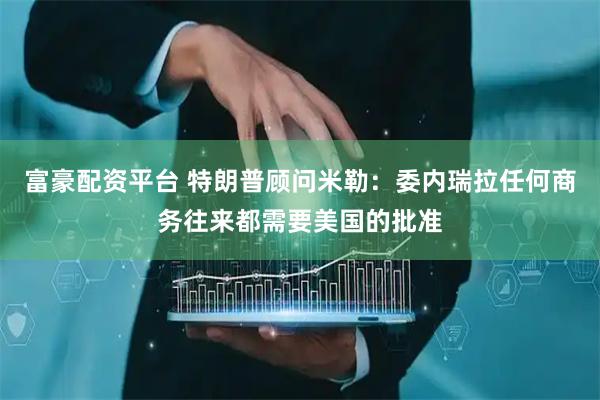 富豪配资平台 特朗普顾问米勒：委内瑞拉任何商务往来都需要美国的批准