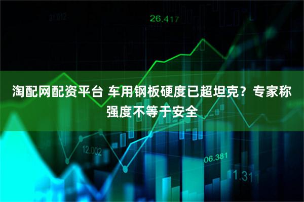 淘配网配资平台 车用钢板硬度已超坦克？专家称强度不等于安全