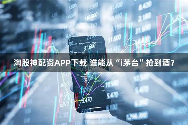 淘股神配资APP下载 谁能从“i茅台”抢到酒？