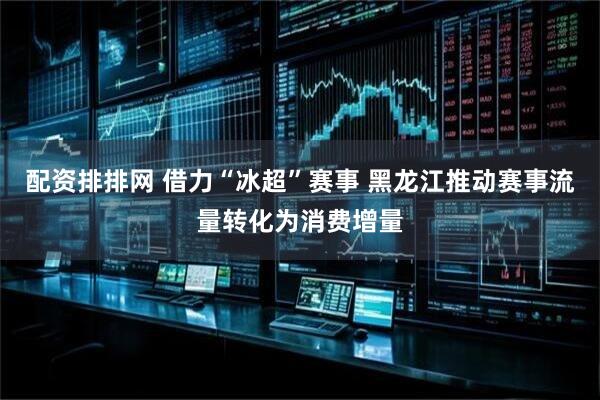 配资排排网 借力“冰超”赛事 黑龙江推动赛事流量转化为消费增量