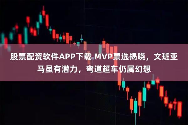 股票配资软件APP下载 MVP票选揭晓，文班亚马虽有潜力，弯道超车仍属幻想