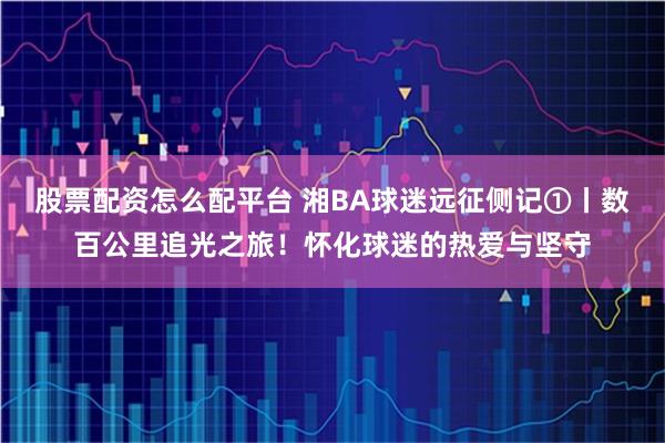 股票配资怎么配平台 湘BA球迷远征侧记①丨数百公里追光之旅！怀化球迷的热爱与坚守