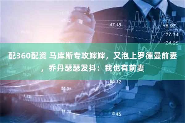 配360配资 马库斯专攻婶婶，又泡上罗德曼前妻，乔丹瑟瑟发抖：我也有前妻