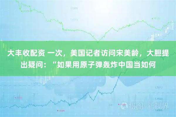 大丰收配资 一次，美国记者访问宋美龄，大胆提出疑问：“如果用原子弹轰炸中国当如何