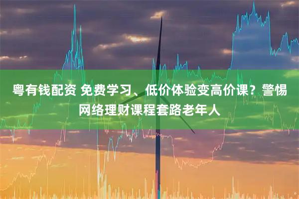 粤有钱配资 免费学习、低价体验变高价课？警惕网络理财课程套路老年人