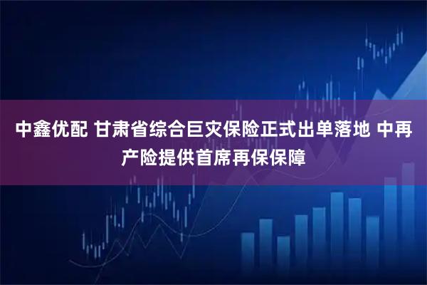 中鑫优配 甘肃省综合巨灾保险正式出单落地 中再产险提供首席再保保障