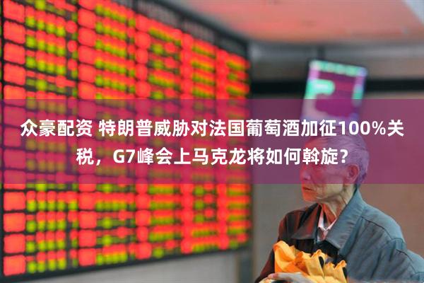 众豪配资 特朗普威胁对法国葡萄酒加征100%关税，G7峰会上马克龙将如何斡旋？